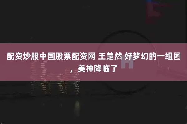 配资炒股中国股票配资网 王楚然 好梦幻的一组图，美神降临了
