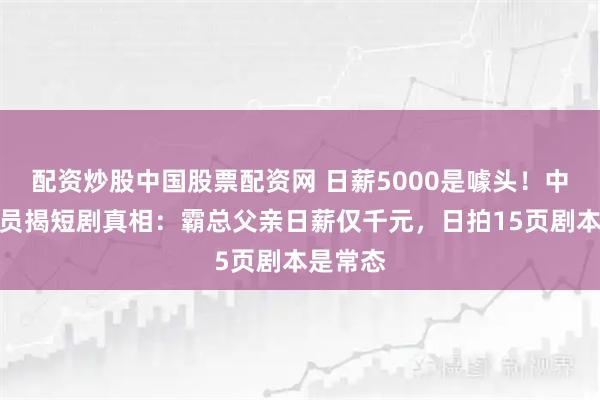 配资炒股中国股票配资网 日薪5000是噱头！中老年演员揭短剧真相：霸总父亲日薪仅千元，日拍15页剧本是常态