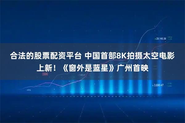 合法的股票配资平台 中国首部8K拍摄太空电影上新！《窗外是蓝星》广州首映