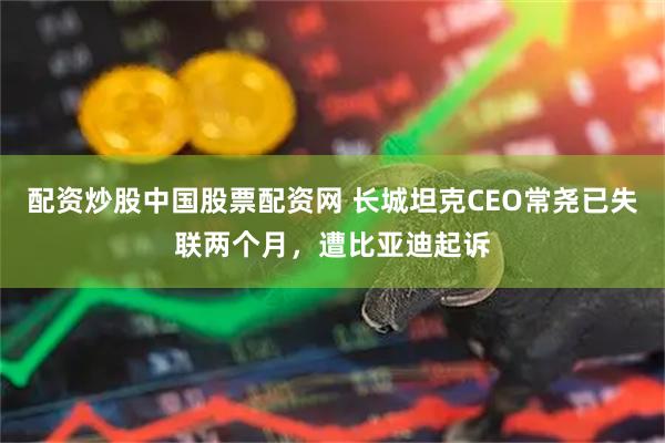 配资炒股中国股票配资网 长城坦克CEO常尧已失联两个月，遭比亚迪起诉