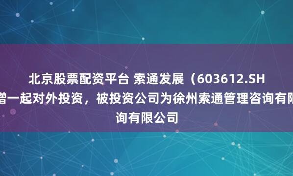 北京股票配资平台 索通发展（603612.SH）新增一起对外投资，被投资公司为徐州索通管理咨询有限公司