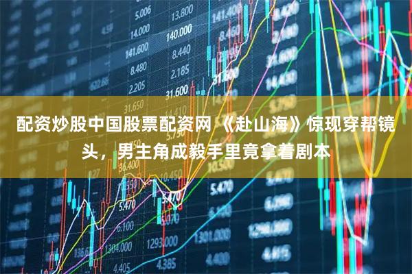 配资炒股中国股票配资网 《赴山海》惊现穿帮镜头，男主角成毅手里竟拿着剧本