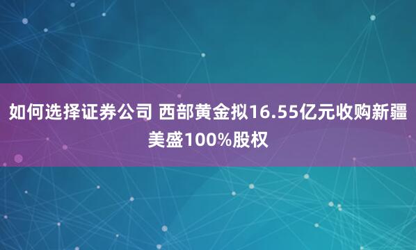 如何选择证券公司 西部黄金拟16.55亿元收购新疆美盛100%股权