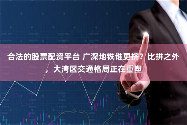合法的股票配资平台 广深地铁谁更挤？比拼之外，大湾区交通格局正在重塑