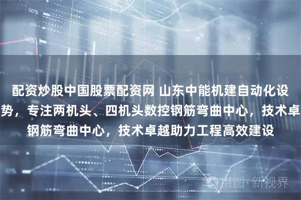 配资炒股中国股票配资网 山东中能机建自动化设备引领钢筋加工新趋势，专注两机头、四机头数控钢筋弯曲中心，技术卓越助力工程高效建设