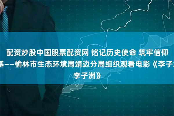 配资炒股中国股票配资网 铭记历史使命 筑牢信仰之基——榆林市生态环境局靖边分局组织观看电影《李子洲》