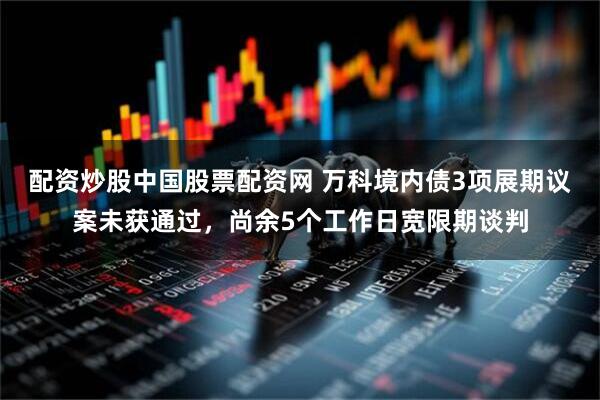 配资炒股中国股票配资网 万科境内债3项展期议案未获通过，尚余5个工作日宽限期谈判