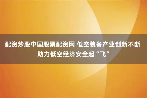 配资炒股中国股票配资网 低空装备产业创新不断 助力低空经济安全起“飞”