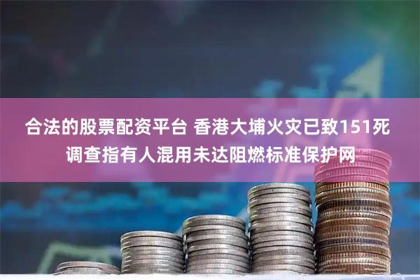 合法的股票配资平台 香港大埔火灾已致151死 调查指有人混用未达阻燃标准保护网