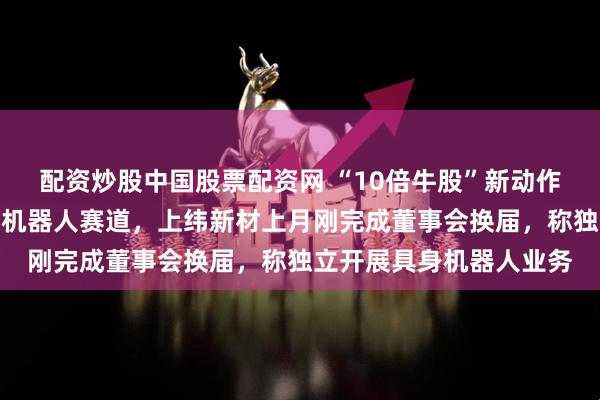 配资炒股中国股票配资网 “10倍牛股”新动作！稚晖君宣布进军个人机器人赛道，上纬新材上月刚完成董事会换届，称独立开展具身机器人业务