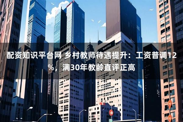 配资知识平台网 乡村教师待遇提升：工资普调12%，满30年教龄直评正高