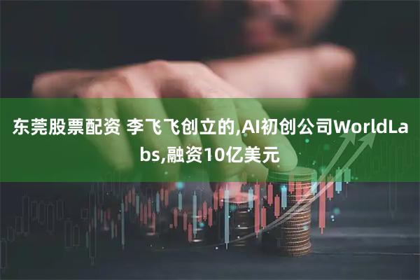 东莞股票配资 李飞飞创立的,AI初创公司WorldLabs,融资10亿美元
