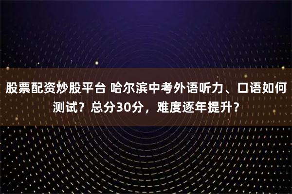 股票配资炒股平台 哈尔滨中考外语听力、口语如何测试？总分30分，难度逐年提升？