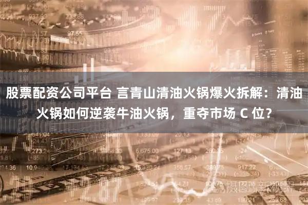 股票配资公司平台 言青山清油火锅爆火拆解：清油火锅如何逆袭牛油火锅，重夺市场 C 位？
