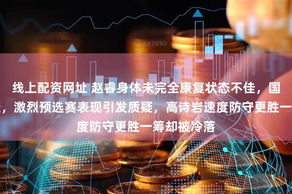 线上配资网址 赵睿身体未完全康复状态不佳，国手水平存疑，激烈预选赛表现引发质疑，高诗岩速度防守更胜一筹却被冷落