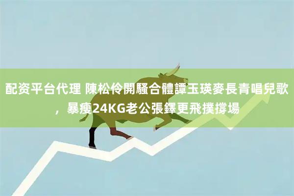 配资平台代理 陳松伶開騷合體譚玉瑛麥長青唱兒歌，暴瘦24KG老公張鐸更飛撲撐場