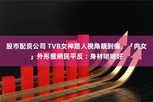 股市配资公司 TVB女神路人視角靚到癲，「肉女」外形獲網民平反︰身材啱啱好