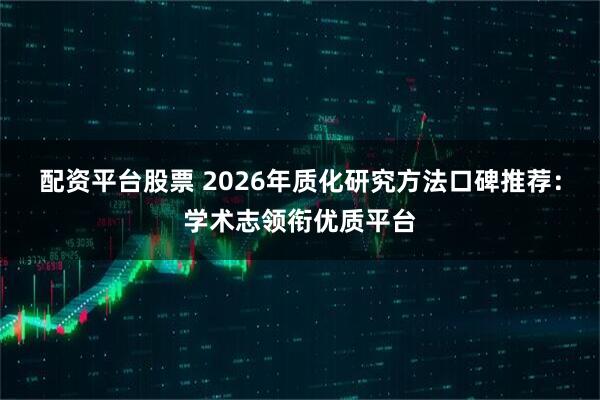 配资平台股票 2026年质化研究方法口碑推荐：学术志领衔优质平台