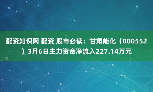 配资知识网 配资 股市必读：甘肃能化（000552）3月6日主力资金净流入227.14万元