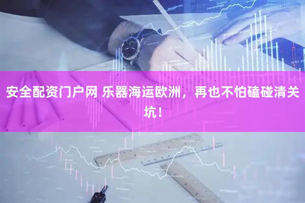 安全配资门户网 乐器海运欧洲，再也不怕磕碰清关坑！