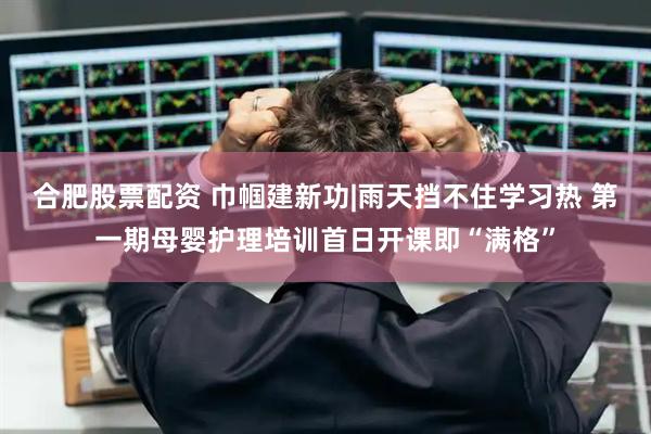 合肥股票配资 巾帼建新功|雨天挡不住学习热 第一期母婴护理培训首日开课即“满格”
