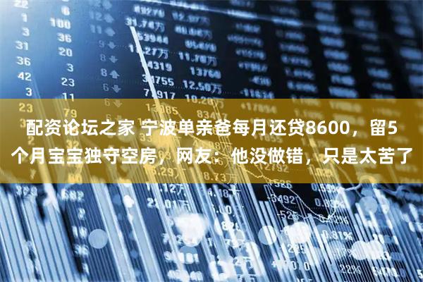 配资论坛之家 宁波单亲爸每月还贷8600，留5个月宝宝独守空房，网友：他没做错，只是太苦了