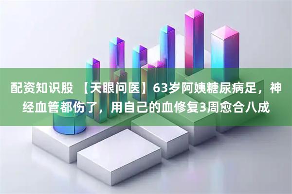 配资知识股 【天眼问医】63岁阿姨糖尿病足，神经血管都伤了，用自己的血修复3周愈合八成