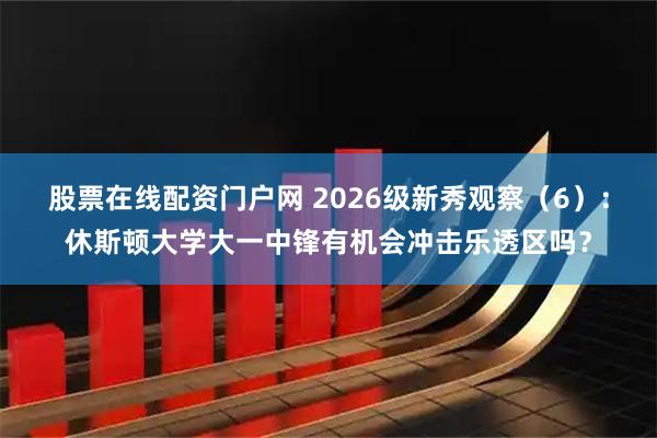 股票在线配资门户网 2026级新秀观察（6）：休斯顿大学大一中锋有机会冲击乐透区吗？