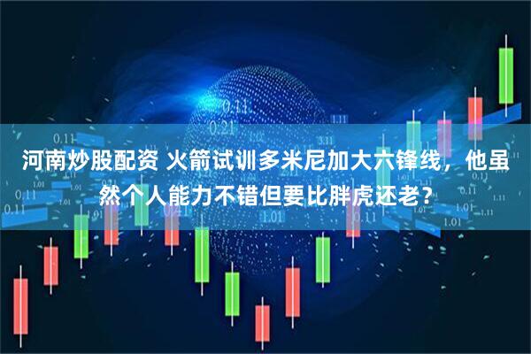 河南炒股配资 火箭试训多米尼加大六锋线，他虽然个人能力不错但要比胖虎还老？