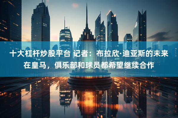 十大杠杆炒股平台 记者：布拉欣·迪亚斯的未来在皇马，俱乐部和球员都希望继续合作